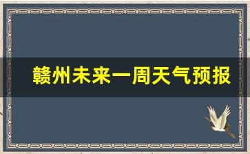 赣州未来一周天气预报15天查询最新消息及时间_赣州未来一周天气预报15天查询最新消息及时间
