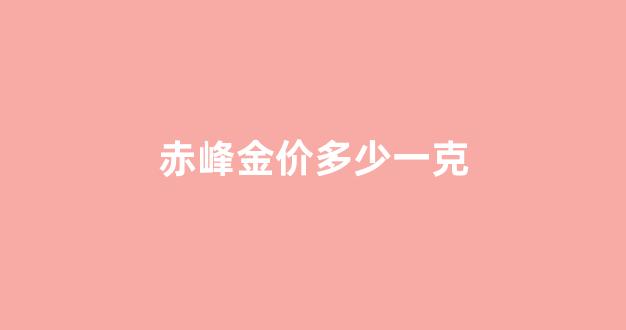 赤峰现在黄金价格多少一克_赤峰金价多少一克
