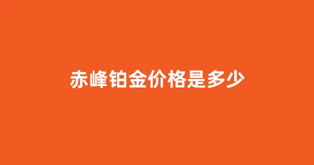 赤峰铂金价格是多少_赤峰金店黄金首饰价格