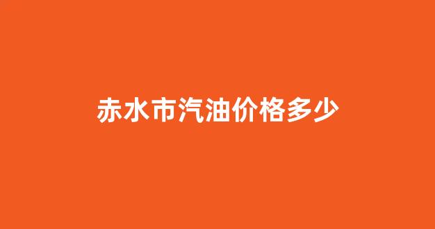 赤水今日油价_赤水市汽油价格多少