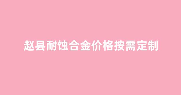 耐蚀金属材料_赵县耐蚀合金价格按需定制
