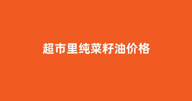 超市菜籽油好还是菜场买的好_超市里纯菜籽油价格