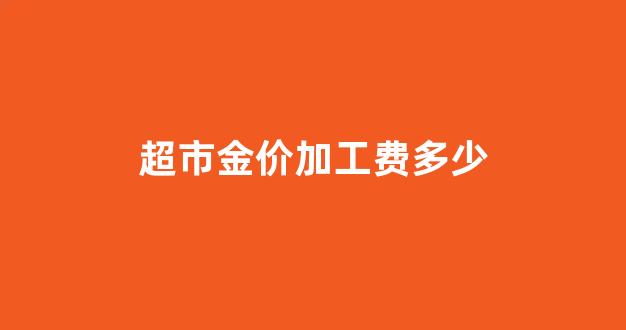 现在金价加工费多少钱一克_超市金价加工费多少