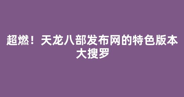 超燃！天龙八部发布网的特色版本大搜罗