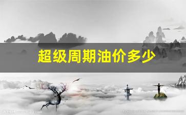 超级周期油价多少一升_超级周期油价多少