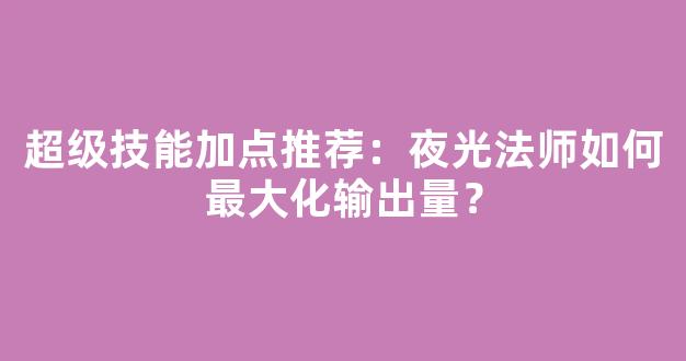 超级技能加点推荐：夜光法师如何最大化输出量？