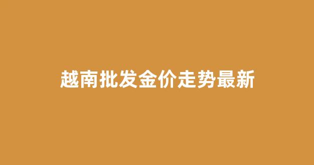 越南批发金价走势最新_越南黄金价格今日价格