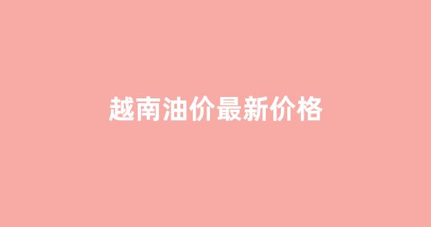 越南油价最新价格_越南的油价多少钱一升