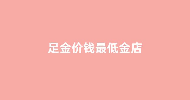现在的足金价多少一克_足金价钱最低金店