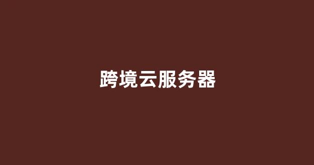 跨境云服务器(跨境云服务器怎么用)-百变无痕