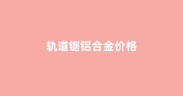 轨道锯铝合金价格_轨道锯的安装