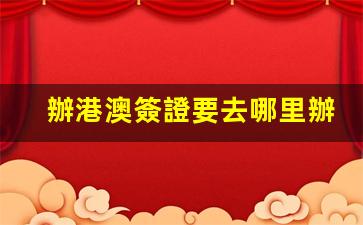 辦港澳簽證要去哪里辦理(辦港澳簽證要去哪里辦理吳江)