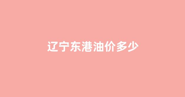 东港石油,油怎么样?_辽宁东港油价多少