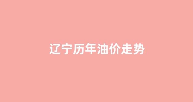 辽宁历年油价走势_辽宁省汽油油价