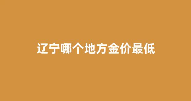 辽宁金子现在一克多少钱_辽宁哪个地方金价最低