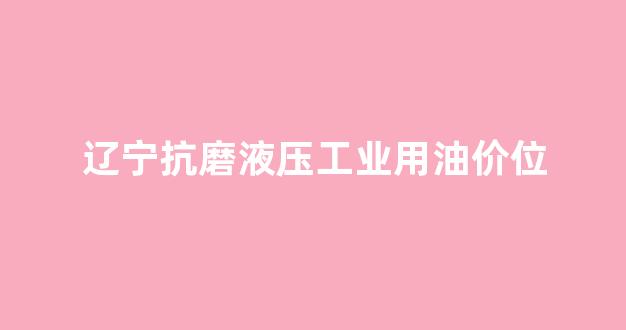 辽宁抗磨液压工业用油价位_抗磨液压油厂家
