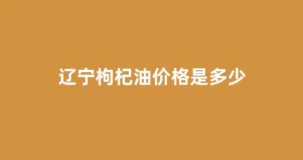 辽宁枸杞油价格是多少_辽宁枸杞油价格是多少钱一吨