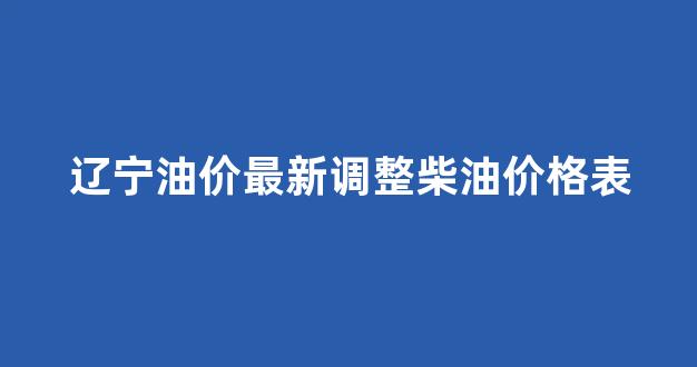 辽宁油价最新调整柴油价格表_辽宁汽柴油价格查询
