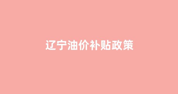 辽宁油价补贴政策_辽宁油价补贴政策文件