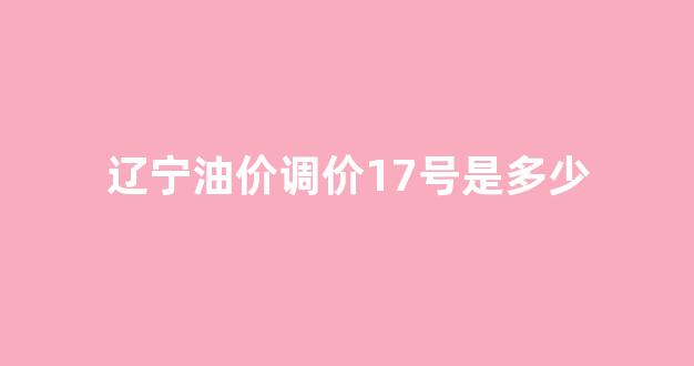 辽宁油价调价17号是多少_辽宁油价调价17号是多少钱一升