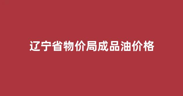 辽宁省物价局成品油价格公示_辽宁省物价局成品油价格