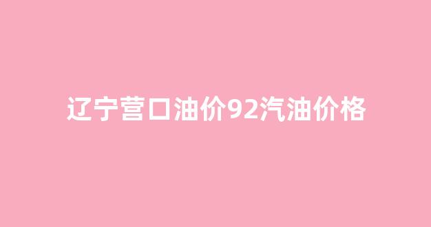 辽宁营口油价92汽油价格_辽宁营口92号汽油价格