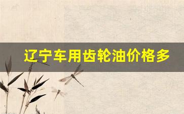 辽宁车用齿轮油价格多少_车辆齿轮油多少钱