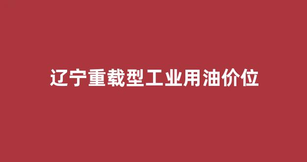 辽宁重载型工业用油价位_辽宁重载型工业用油价位表