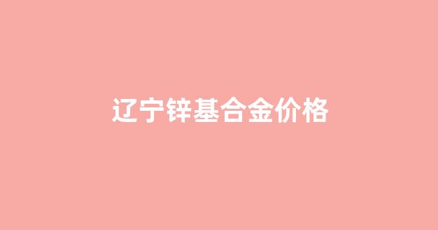 锌合金市场价格_辽宁锌基合金价格