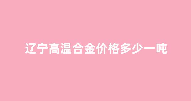 辽宁高温合金价格多少一吨_高温合金产量