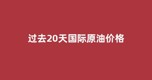 最近20年国际原油价格走势图_过去20天国际原油价格