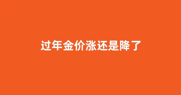 过年金价涨还是降了_过年金子涨价吗