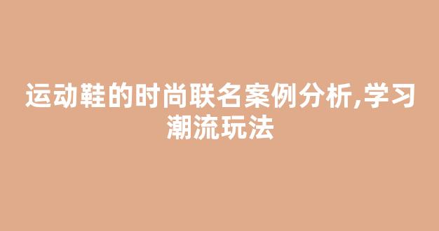 运动鞋的时尚联名案例分析,学习潮流玩法