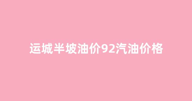 运城半坡油价92汽油价格_运城半坡油库今日油价