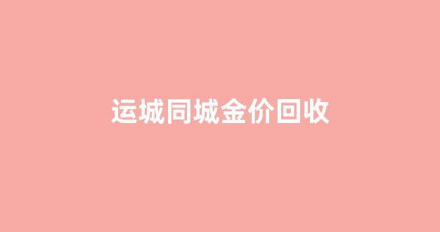 运城黄金回收价格查询_运城同城金价回收