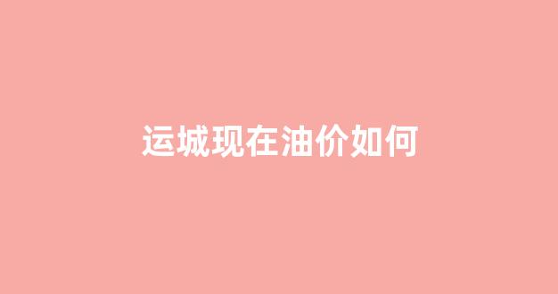 运城现在油价如何_运城今日汽油价格