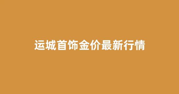 山西运城今天的黄金回收价格多少钱一克_运城首饰金价最新行情