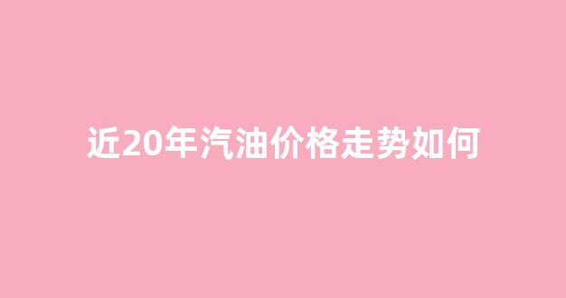 近两年汽油价格变化_近20年汽油价格走势如何