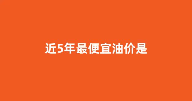 近5年最便宜油价是_这几年油价最低的时候