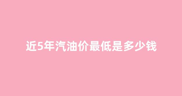 近5年汽油价格_近5年汽油价最低是多少钱