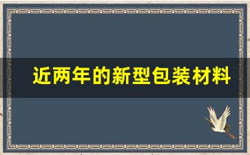 近两年的新型包装材料发展现状(新型包装材料论文)_https://www.taocizhiliang.com_装修公司_第1张