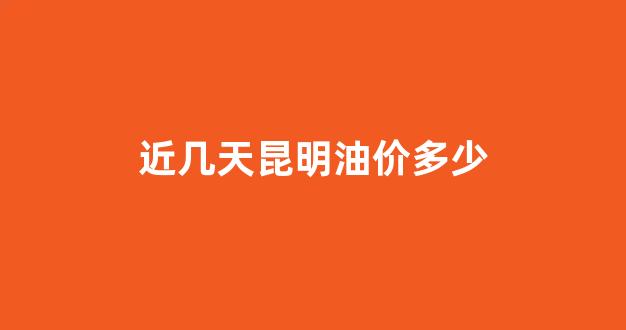 昆明今天油价多少钱一升_近几天昆明油价多少