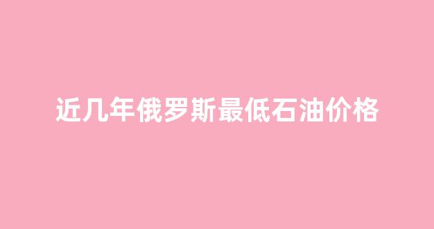 俄罗斯石油总价值_近几年俄罗斯最低石油价格