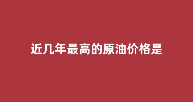 近几年最高的原油价格是_近几年原油价格走势