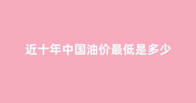 近十年中国油价最低是多少_国内油价历史最低价格