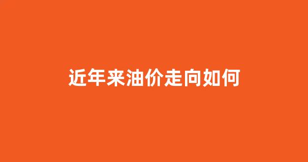 近年来油价走向如何_近几年的油价格表