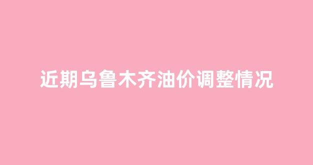 近期乌鲁木齐油价调整情况_乌鲁木齐油价趋势