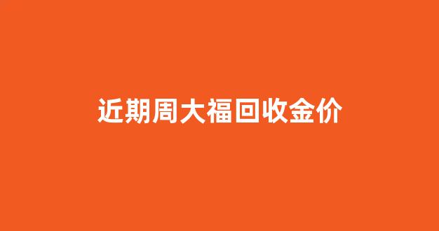 近期周大福回收金价_周大福回收金价多少钱一克