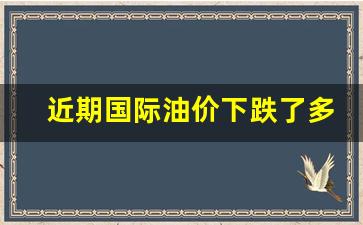 最近国际油价上涨了吗-近期国际油价下跌了多少