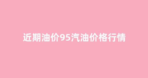 近期油价95汽油价格行情_油价95汽油趋势